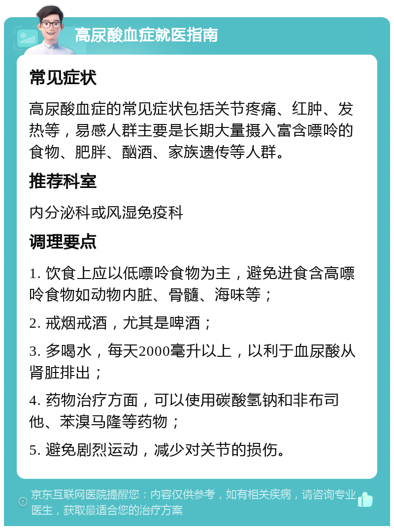 高尿酸血症就医指南 常见症状 高尿酸血症的常见症状包括关节疼痛、红肿、发热等，易感人群主要是长期大量摄入富含嘌呤的食物、肥胖、酗酒、家族遗传等人群。 推荐科室 内分泌科或风湿免疫科 调理要点 1. 饮食上应以低嘌呤食物为主，避免进食含高嘌呤食物如动物内脏、骨髓、海味等； 2. 戒烟戒酒，尤其是啤酒； 3. 多喝水，每天2000毫升以上，以利于血尿酸从肾脏排出； 4. 药物治疗方面，可以使用碳酸氢钠和非布司他、苯溴马隆等药物； 5. 避免剧烈运动，减少对关节的损伤。