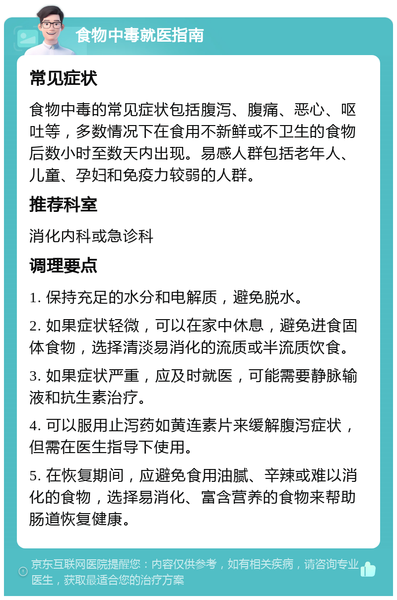 食物中毒就医指南 常见症状 食物中毒的常见症状包括腹泻、腹痛、恶心、呕吐等，多数情况下在食用不新鲜或不卫生的食物后数小时至数天内出现。易感人群包括老年人、儿童、孕妇和免疫力较弱的人群。 推荐科室 消化内科或急诊科 调理要点 1. 保持充足的水分和电解质，避免脱水。 2. 如果症状轻微，可以在家中休息，避免进食固体食物，选择清淡易消化的流质或半流质饮食。 3. 如果症状严重，应及时就医，可能需要静脉输液和抗生素治疗。 4. 可以服用止泻药如黄连素片来缓解腹泻症状，但需在医生指导下使用。 5. 在恢复期间，应避免食用油腻、辛辣或难以消化的食物，选择易消化、富含营养的食物来帮助肠道恢复健康。