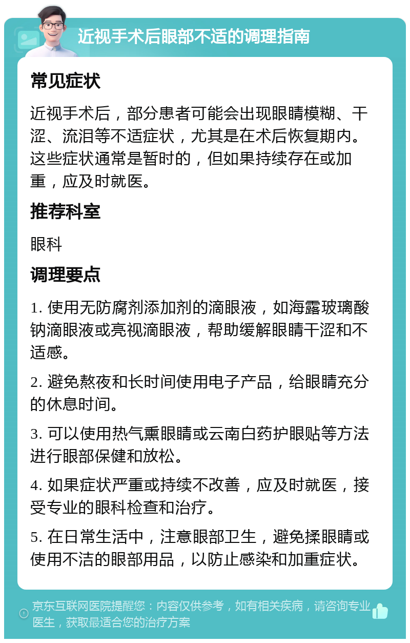 近视手术后眼部不适的调理指南 常见症状 近视手术后，部分患者可能会出现眼睛模糊、干涩、流泪等不适症状，尤其是在术后恢复期内。这些症状通常是暂时的，但如果持续存在或加重，应及时就医。 推荐科室 眼科 调理要点 1. 使用无防腐剂添加剂的滴眼液，如海露玻璃酸钠滴眼液或亮视滴眼液，帮助缓解眼睛干涩和不适感。 2. 避免熬夜和长时间使用电子产品，给眼睛充分的休息时间。 3. 可以使用热气熏眼睛或云南白药护眼贴等方法进行眼部保健和放松。 4. 如果症状严重或持续不改善，应及时就医，接受专业的眼科检查和治疗。 5. 在日常生活中，注意眼部卫生，避免揉眼睛或使用不洁的眼部用品，以防止感染和加重症状。