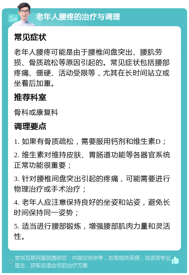 老年人腰疼的治疗与调理 常见症状 老年人腰疼可能是由于腰椎间盘突出、腰肌劳损、骨质疏松等原因引起的。常见症状包括腰部疼痛、僵硬、活动受限等，尤其在长时间站立或坐着后加重。 推荐科室 骨科或康复科 调理要点 1. 如果有骨质疏松，需要服用钙剂和维生素D； 2. 维生素对维持皮肤、胃肠道功能等各器官系统正常功能很重要； 3. 针对腰椎间盘突出引起的疼痛，可能需要进行物理治疗或手术治疗； 4. 老年人应注意保持良好的坐姿和站姿，避免长时间保持同一姿势； 5. 适当进行腰部锻炼，增强腰部肌肉力量和灵活性。