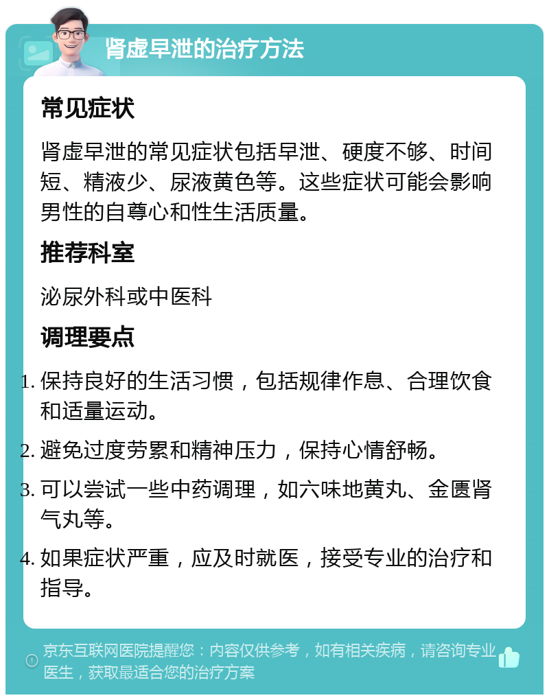 肾虚早泄的治疗方法 常见症状 肾虚早泄的常见症状包括早泄、硬度不够、时间短、精液少、尿液黄色等。这些症状可能会影响男性的自尊心和性生活质量。 推荐科室 泌尿外科或中医科 调理要点 保持良好的生活习惯，包括规律作息、合理饮食和适量运动。 避免过度劳累和精神压力，保持心情舒畅。 可以尝试一些中药调理，如六味地黄丸、金匮肾气丸等。 如果症状严重，应及时就医，接受专业的治疗和指导。