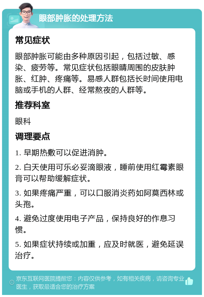 眼部肿胀的处理方法 常见症状 眼部肿胀可能由多种原因引起，包括过敏、感染、疲劳等。常见症状包括眼睛周围的皮肤肿胀、红肿、疼痛等。易感人群包括长时间使用电脑或手机的人群、经常熬夜的人群等。 推荐科室 眼科 调理要点 1. 早期热敷可以促进消肿。 2. 白天使用可乐必妥滴眼液，睡前使用红霉素眼膏可以帮助缓解症状。 3. 如果疼痛严重，可以口服消炎药如阿莫西林或头孢。 4. 避免过度使用电子产品，保持良好的作息习惯。 5. 如果症状持续或加重，应及时就医，避免延误治疗。