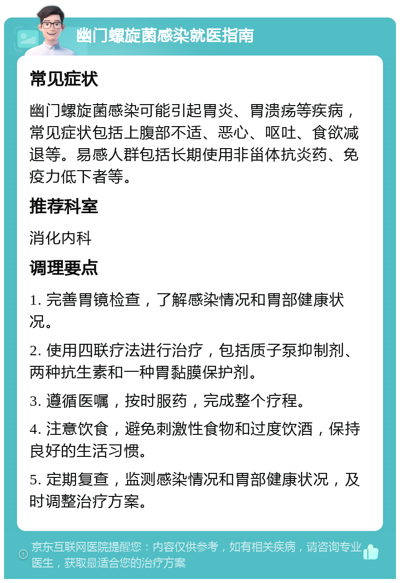 幽门螺旋菌感染就医指南 常见症状 幽门螺旋菌感染可能引起胃炎、胃溃疡等疾病，常见症状包括上腹部不适、恶心、呕吐、食欲减退等。易感人群包括长期使用非甾体抗炎药、免疫力低下者等。 推荐科室 消化内科 调理要点 1. 完善胃镜检查，了解感染情况和胃部健康状况。 2. 使用四联疗法进行治疗，包括质子泵抑制剂、两种抗生素和一种胃黏膜保护剂。 3. 遵循医嘱，按时服药，完成整个疗程。 4. 注意饮食，避免刺激性食物和过度饮酒，保持良好的生活习惯。 5. 定期复查，监测感染情况和胃部健康状况，及时调整治疗方案。