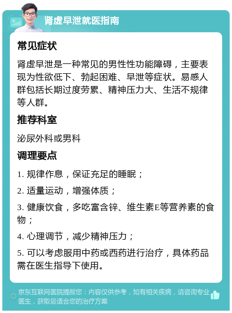 肾虚早泄就医指南 常见症状 肾虚早泄是一种常见的男性性功能障碍，主要表现为性欲低下、勃起困难、早泄等症状。易感人群包括长期过度劳累、精神压力大、生活不规律等人群。 推荐科室 泌尿外科或男科 调理要点 1. 规律作息，保证充足的睡眠； 2. 适量运动，增强体质； 3. 健康饮食，多吃富含锌、维生素E等营养素的食物； 4. 心理调节，减少精神压力； 5. 可以考虑服用中药或西药进行治疗，具体药品需在医生指导下使用。