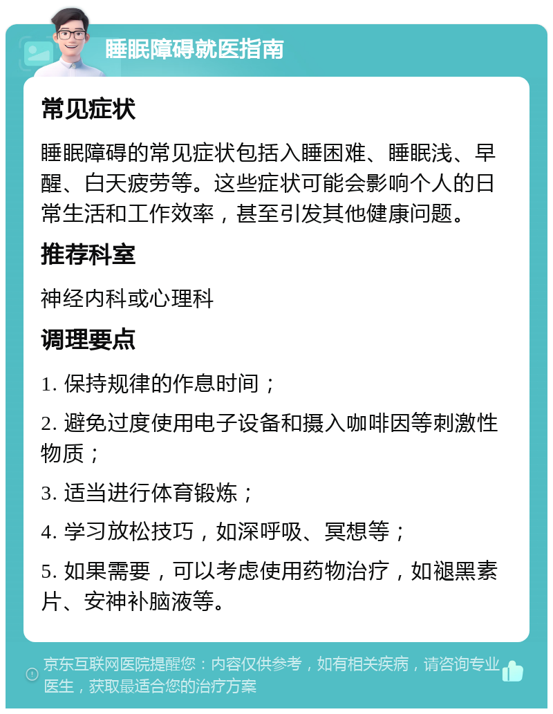 睡眠障碍就医指南 常见症状 睡眠障碍的常见症状包括入睡困难、睡眠浅、早醒、白天疲劳等。这些症状可能会影响个人的日常生活和工作效率，甚至引发其他健康问题。 推荐科室 神经内科或心理科 调理要点 1. 保持规律的作息时间； 2. 避免过度使用电子设备和摄入咖啡因等刺激性物质； 3. 适当进行体育锻炼； 4. 学习放松技巧，如深呼吸、冥想等； 5. 如果需要，可以考虑使用药物治疗，如褪黑素片、安神补脑液等。