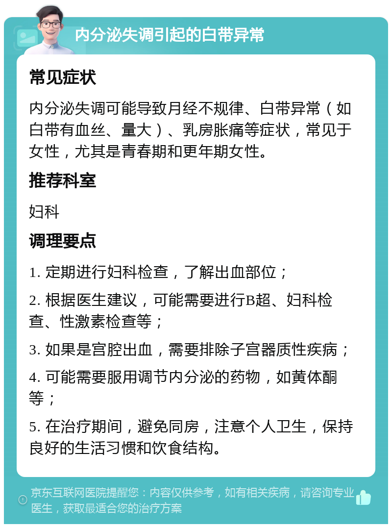 内分泌失调引起的白带异常 常见症状 内分泌失调可能导致月经不规律、白带异常（如白带有血丝、量大）、乳房胀痛等症状，常见于女性，尤其是青春期和更年期女性。 推荐科室 妇科 调理要点 1. 定期进行妇科检查，了解出血部位； 2. 根据医生建议，可能需要进行B超、妇科检查、性激素检查等； 3. 如果是宫腔出血，需要排除子宫器质性疾病； 4. 可能需要服用调节内分泌的药物，如黄体酮等； 5. 在治疗期间，避免同房，注意个人卫生，保持良好的生活习惯和饮食结构。