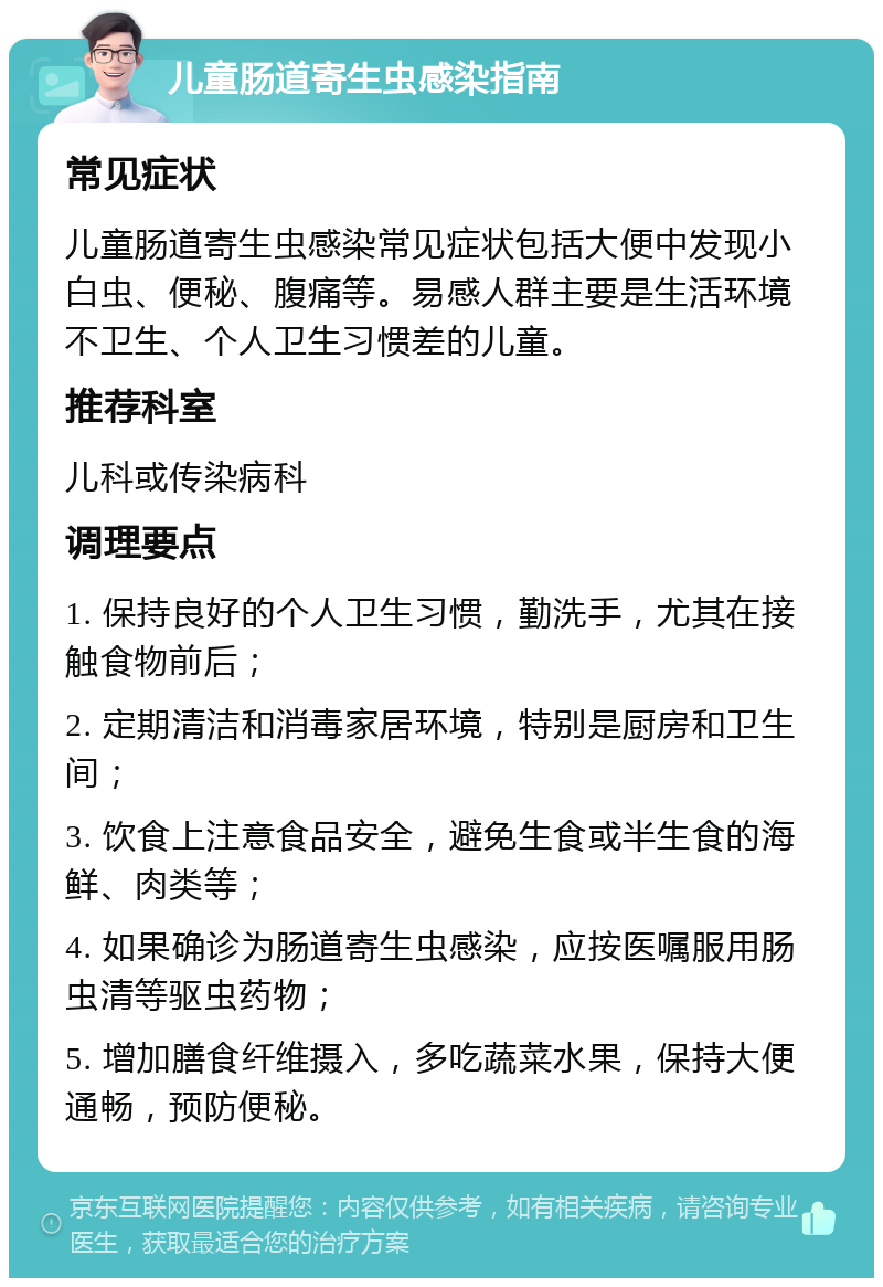 儿童肠道寄生虫感染指南 常见症状 儿童肠道寄生虫感染常见症状包括大便中发现小白虫、便秘、腹痛等。易感人群主要是生活环境不卫生、个人卫生习惯差的儿童。 推荐科室 儿科或传染病科 调理要点 1. 保持良好的个人卫生习惯，勤洗手，尤其在接触食物前后； 2. 定期清洁和消毒家居环境，特别是厨房和卫生间； 3. 饮食上注意食品安全，避免生食或半生食的海鲜、肉类等； 4. 如果确诊为肠道寄生虫感染，应按医嘱服用肠虫清等驱虫药物； 5. 增加膳食纤维摄入，多吃蔬菜水果，保持大便通畅，预防便秘。