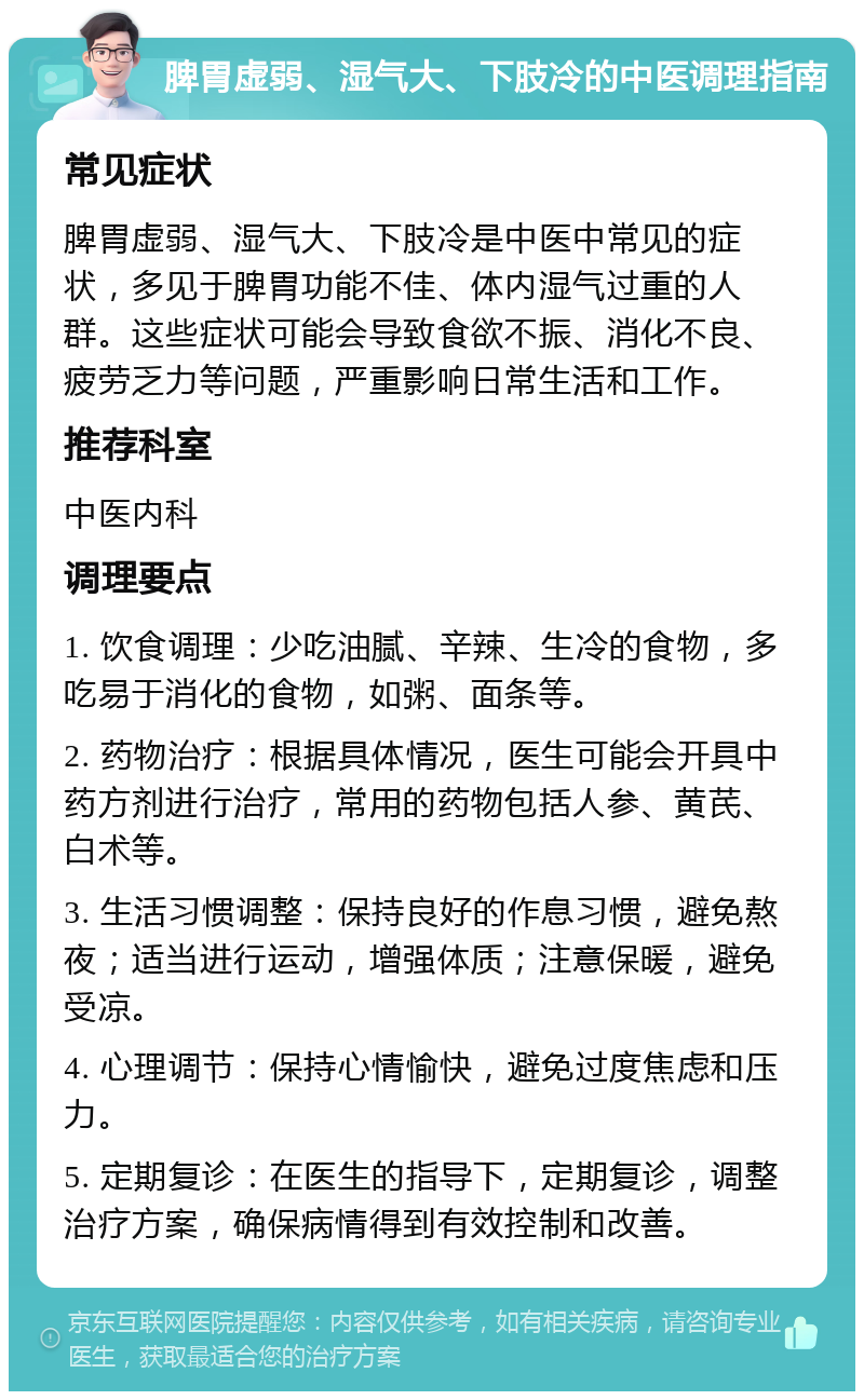 脾胃虚弱、湿气大、下肢冷的中医调理指南 常见症状 脾胃虚弱、湿气大、下肢冷是中医中常见的症状，多见于脾胃功能不佳、体内湿气过重的人群。这些症状可能会导致食欲不振、消化不良、疲劳乏力等问题，严重影响日常生活和工作。 推荐科室 中医内科 调理要点 1. 饮食调理：少吃油腻、辛辣、生冷的食物，多吃易于消化的食物，如粥、面条等。 2. 药物治疗：根据具体情况，医生可能会开具中药方剂进行治疗，常用的药物包括人参、黄芪、白术等。 3. 生活习惯调整：保持良好的作息习惯，避免熬夜；适当进行运动，增强体质；注意保暖，避免受凉。 4. 心理调节：保持心情愉快，避免过度焦虑和压力。 5. 定期复诊：在医生的指导下，定期复诊，调整治疗方案，确保病情得到有效控制和改善。