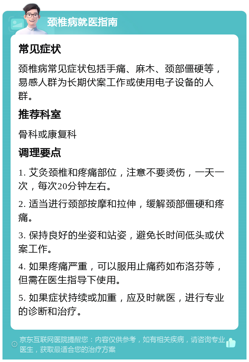 颈椎病就医指南 常见症状 颈椎病常见症状包括手痛、麻木、颈部僵硬等，易感人群为长期伏案工作或使用电子设备的人群。 推荐科室 骨科或康复科 调理要点 1. 艾灸颈椎和疼痛部位，注意不要烫伤，一天一次，每次20分钟左右。 2. 适当进行颈部按摩和拉伸，缓解颈部僵硬和疼痛。 3. 保持良好的坐姿和站姿，避免长时间低头或伏案工作。 4. 如果疼痛严重，可以服用止痛药如布洛芬等，但需在医生指导下使用。 5. 如果症状持续或加重，应及时就医，进行专业的诊断和治疗。