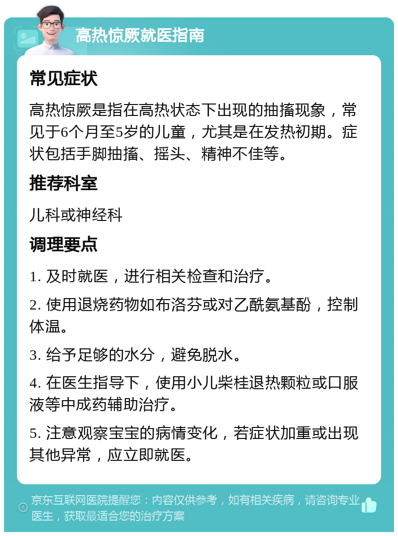 高热惊厥就医指南 常见症状 高热惊厥是指在高热状态下出现的抽搐现象，常见于6个月至5岁的儿童，尤其是在发热初期。症状包括手脚抽搐、摇头、精神不佳等。 推荐科室 儿科或神经科 调理要点 1. 及时就医，进行相关检查和治疗。 2. 使用退烧药物如布洛芬或对乙酰氨基酚，控制体温。 3. 给予足够的水分，避免脱水。 4. 在医生指导下，使用小儿柴桂退热颗粒或口服液等中成药辅助治疗。 5. 注意观察宝宝的病情变化，若症状加重或出现其他异常，应立即就医。