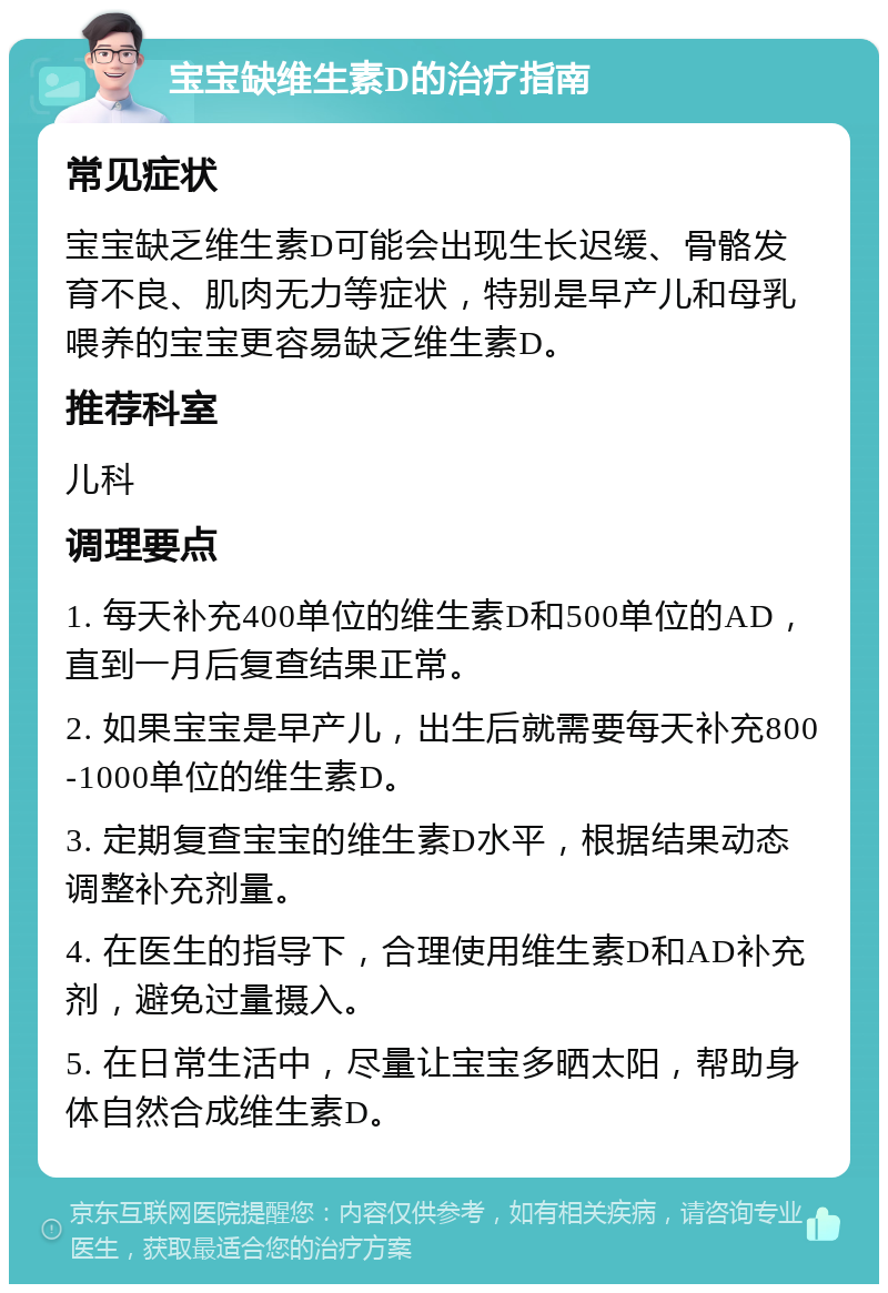 宝宝缺维生素D的治疗指南 常见症状 宝宝缺乏维生素D可能会出现生长迟缓、骨骼发育不良、肌肉无力等症状，特别是早产儿和母乳喂养的宝宝更容易缺乏维生素D。 推荐科室 儿科 调理要点 1. 每天补充400单位的维生素D和500单位的AD，直到一月后复查结果正常。 2. 如果宝宝是早产儿，出生后就需要每天补充800-1000单位的维生素D。 3. 定期复查宝宝的维生素D水平，根据结果动态调整补充剂量。 4. 在医生的指导下，合理使用维生素D和AD补充剂，避免过量摄入。 5. 在日常生活中，尽量让宝宝多晒太阳，帮助身体自然合成维生素D。