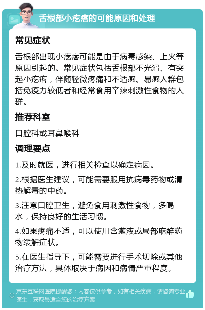 舌根部小疙瘩的可能原因和处理 常见症状 舌根部出现小疙瘩可能是由于病毒感染、上火等原因引起的。常见症状包括舌根部不光滑、有突起小疙瘩，伴随轻微疼痛和不适感。易感人群包括免疫力较低者和经常食用辛辣刺激性食物的人群。 推荐科室 口腔科或耳鼻喉科 调理要点 1.及时就医，进行相关检查以确定病因。 2.根据医生建议，可能需要服用抗病毒药物或清热解毒的中药。 3.注意口腔卫生，避免食用刺激性食物，多喝水，保持良好的生活习惯。 4.如果疼痛不适，可以使用含漱液或局部麻醉药物缓解症状。 5.在医生指导下，可能需要进行手术切除或其他治疗方法，具体取决于病因和病情严重程度。