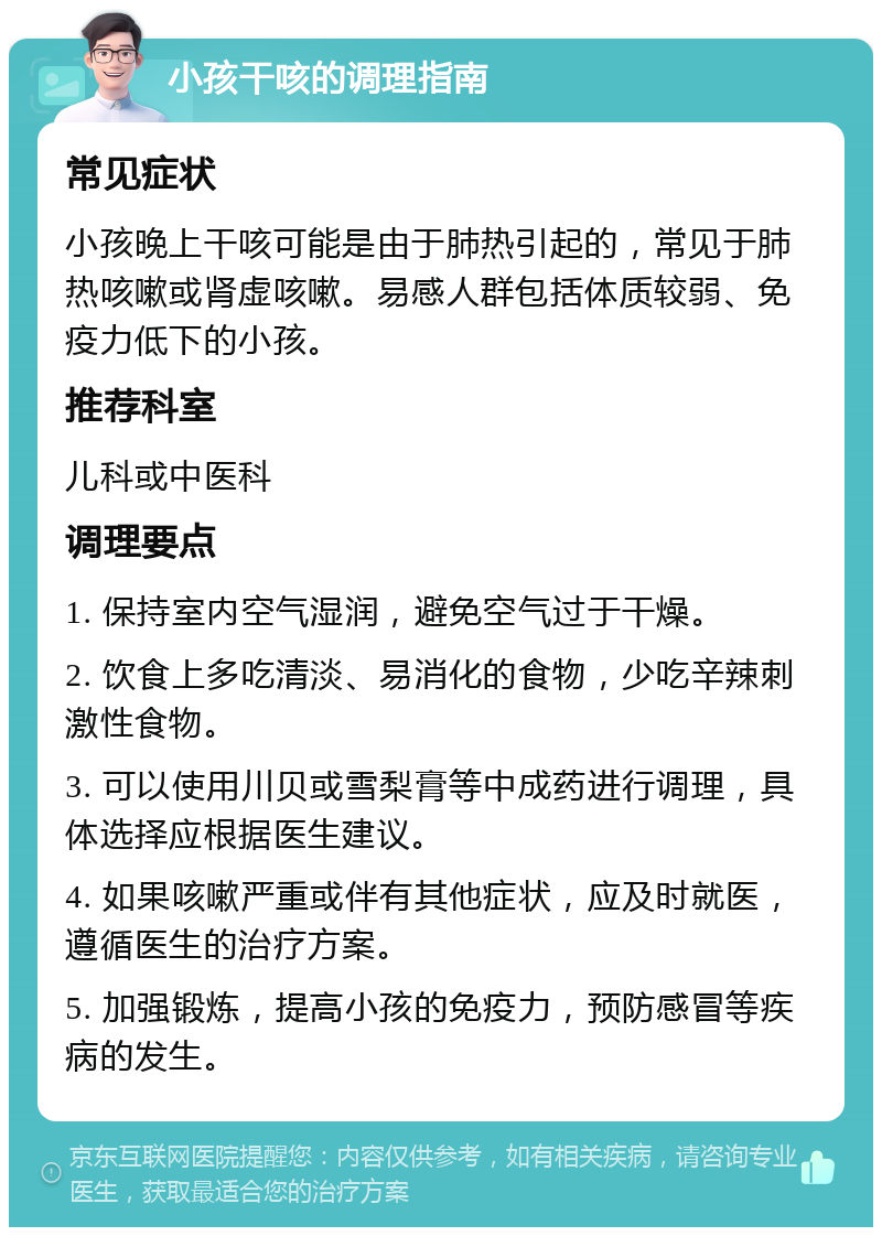 小孩干咳的调理指南 常见症状 小孩晚上干咳可能是由于肺热引起的，常见于肺热咳嗽或肾虚咳嗽。易感人群包括体质较弱、免疫力低下的小孩。 推荐科室 儿科或中医科 调理要点 1. 保持室内空气湿润，避免空气过于干燥。 2. 饮食上多吃清淡、易消化的食物，少吃辛辣刺激性食物。 3. 可以使用川贝或雪梨膏等中成药进行调理，具体选择应根据医生建议。 4. 如果咳嗽严重或伴有其他症状，应及时就医，遵循医生的治疗方案。 5. 加强锻炼，提高小孩的免疫力，预防感冒等疾病的发生。