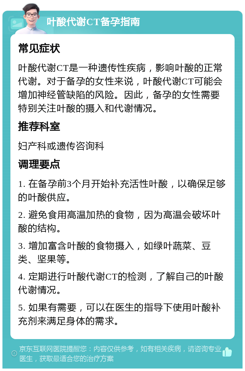 叶酸代谢CT备孕指南 常见症状 叶酸代谢CT是一种遗传性疾病，影响叶酸的正常代谢。对于备孕的女性来说，叶酸代谢CT可能会增加神经管缺陷的风险。因此，备孕的女性需要特别关注叶酸的摄入和代谢情况。 推荐科室 妇产科或遗传咨询科 调理要点 1. 在备孕前3个月开始补充活性叶酸，以确保足够的叶酸供应。 2. 避免食用高温加热的食物，因为高温会破坏叶酸的结构。 3. 增加富含叶酸的食物摄入，如绿叶蔬菜、豆类、坚果等。 4. 定期进行叶酸代谢CT的检测，了解自己的叶酸代谢情况。 5. 如果有需要，可以在医生的指导下使用叶酸补充剂来满足身体的需求。