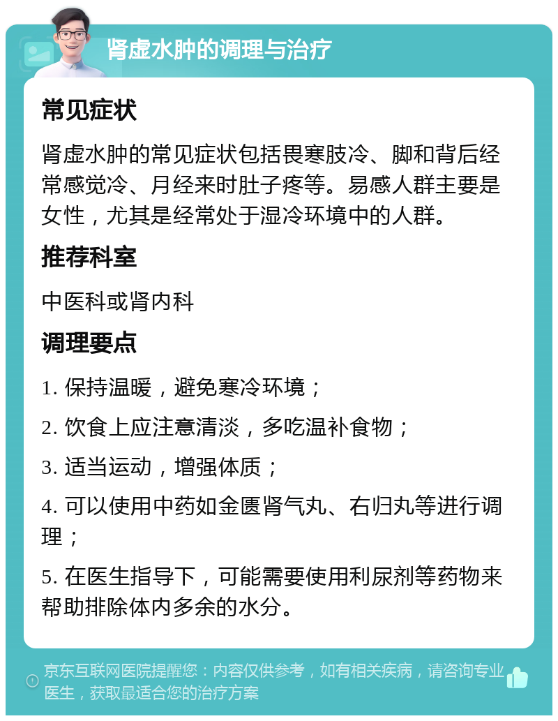 肾虚水肿的调理与治疗 常见症状 肾虚水肿的常见症状包括畏寒肢冷、脚和背后经常感觉冷、月经来时肚子疼等。易感人群主要是女性，尤其是经常处于湿冷环境中的人群。 推荐科室 中医科或肾内科 调理要点 1. 保持温暖，避免寒冷环境； 2. 饮食上应注意清淡，多吃温补食物； 3. 适当运动，增强体质； 4. 可以使用中药如金匮肾气丸、右归丸等进行调理； 5. 在医生指导下，可能需要使用利尿剂等药物来帮助排除体内多余的水分。