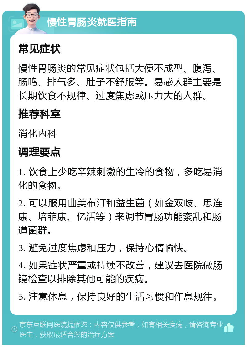 慢性胃肠炎就医指南 常见症状 慢性胃肠炎的常见症状包括大便不成型、腹泻、肠鸣、排气多、肚子不舒服等。易感人群主要是长期饮食不规律、过度焦虑或压力大的人群。 推荐科室 消化内科 调理要点 1. 饮食上少吃辛辣刺激的生冷的食物，多吃易消化的食物。 2. 可以服用曲美布汀和益生菌（如金双歧、思连康、培菲康、亿活等）来调节胃肠功能紊乱和肠道菌群。 3. 避免过度焦虑和压力，保持心情愉快。 4. 如果症状严重或持续不改善，建议去医院做肠镜检查以排除其他可能的疾病。 5. 注意休息，保持良好的生活习惯和作息规律。