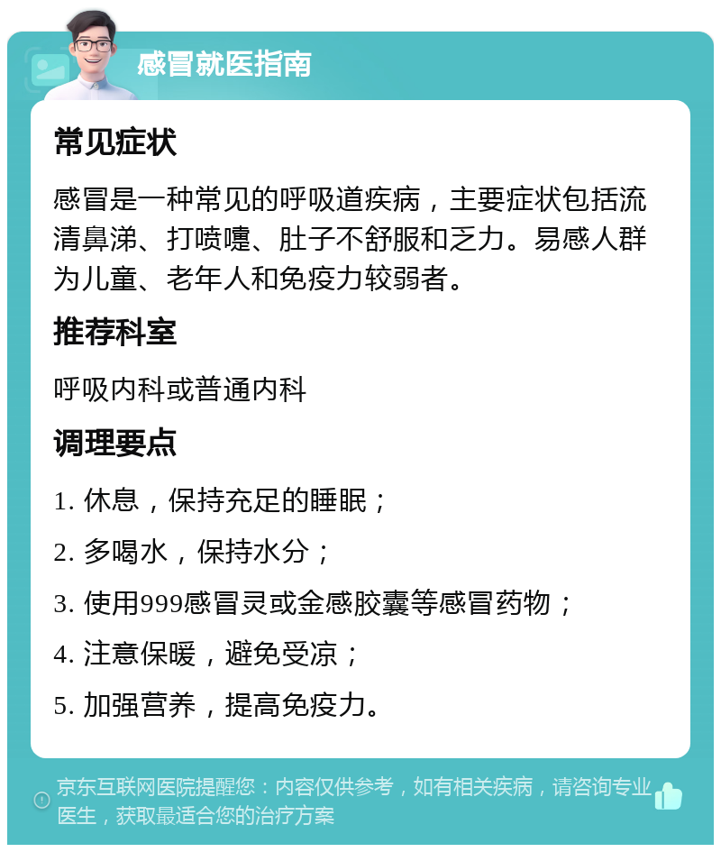 感冒就医指南 常见症状 感冒是一种常见的呼吸道疾病，主要症状包括流清鼻涕、打喷嚏、肚子不舒服和乏力。易感人群为儿童、老年人和免疫力较弱者。 推荐科室 呼吸内科或普通内科 调理要点 1. 休息，保持充足的睡眠； 2. 多喝水，保持水分； 3. 使用999感冒灵或金感胶囊等感冒药物； 4. 注意保暖，避免受凉； 5. 加强营养，提高免疫力。