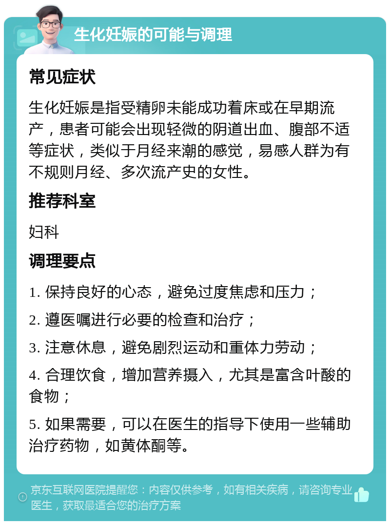 生化妊娠的可能与调理 常见症状 生化妊娠是指受精卵未能成功着床或在早期流产，患者可能会出现轻微的阴道出血、腹部不适等症状，类似于月经来潮的感觉，易感人群为有不规则月经、多次流产史的女性。 推荐科室 妇科 调理要点 1. 保持良好的心态，避免过度焦虑和压力； 2. 遵医嘱进行必要的检查和治疗； 3. 注意休息，避免剧烈运动和重体力劳动； 4. 合理饮食，增加营养摄入，尤其是富含叶酸的食物； 5. 如果需要，可以在医生的指导下使用一些辅助治疗药物，如黄体酮等。