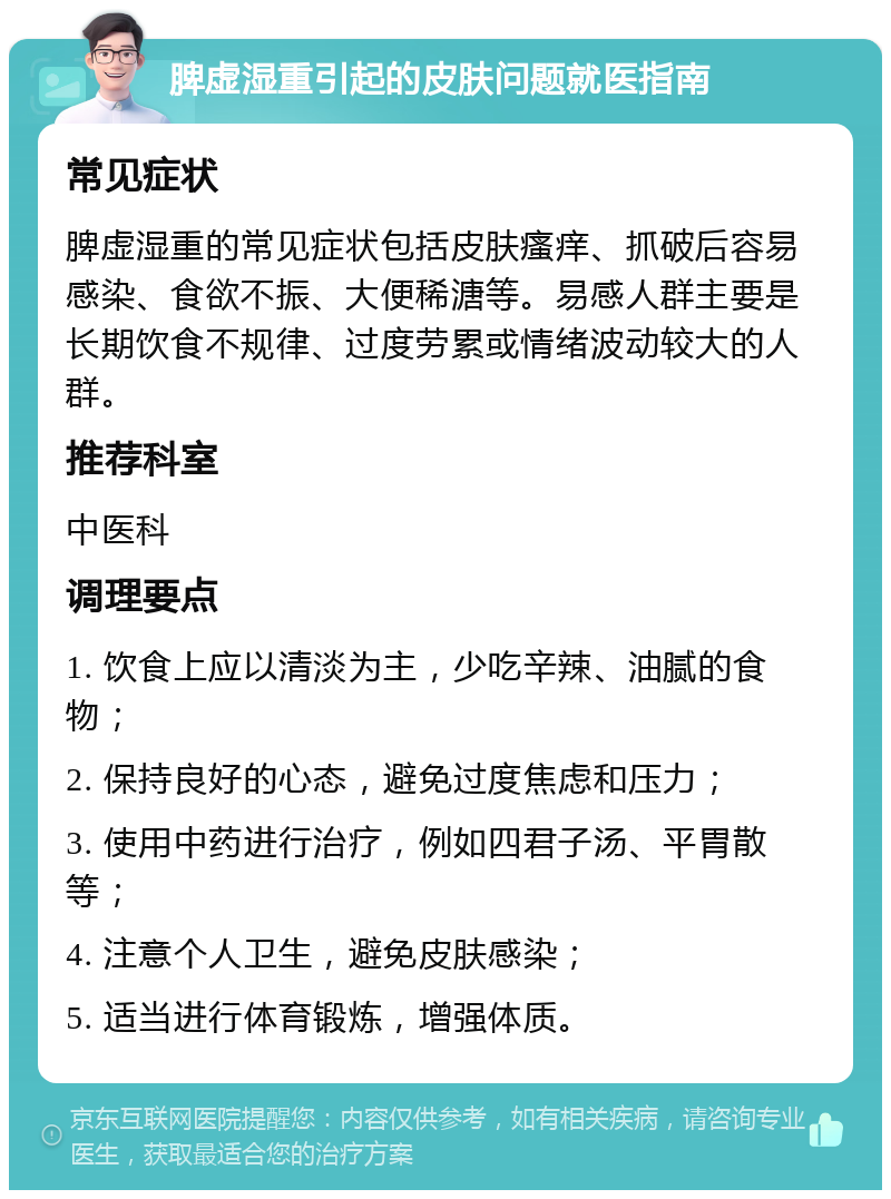 脾虚湿重引起的皮肤问题就医指南 常见症状 脾虚湿重的常见症状包括皮肤瘙痒、抓破后容易感染、食欲不振、大便稀溏等。易感人群主要是长期饮食不规律、过度劳累或情绪波动较大的人群。 推荐科室 中医科 调理要点 1. 饮食上应以清淡为主，少吃辛辣、油腻的食物； 2. 保持良好的心态，避免过度焦虑和压力； 3. 使用中药进行治疗，例如四君子汤、平胃散等； 4. 注意个人卫生，避免皮肤感染； 5. 适当进行体育锻炼，增强体质。