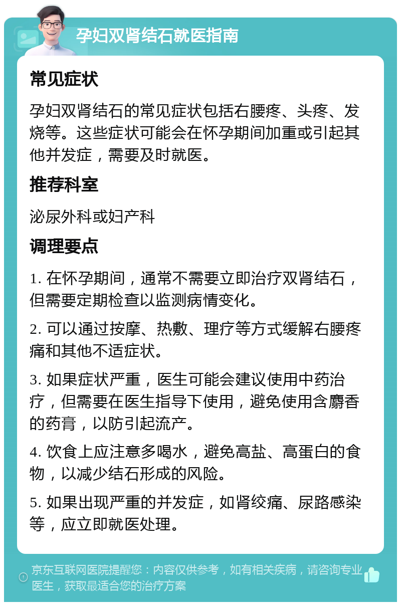 孕妇双肾结石就医指南 常见症状 孕妇双肾结石的常见症状包括右腰疼、头疼、发烧等。这些症状可能会在怀孕期间加重或引起其他并发症，需要及时就医。 推荐科室 泌尿外科或妇产科 调理要点 1. 在怀孕期间，通常不需要立即治疗双肾结石，但需要定期检查以监测病情变化。 2. 可以通过按摩、热敷、理疗等方式缓解右腰疼痛和其他不适症状。 3. 如果症状严重，医生可能会建议使用中药治疗，但需要在医生指导下使用，避免使用含麝香的药膏，以防引起流产。 4. 饮食上应注意多喝水，避免高盐、高蛋白的食物，以减少结石形成的风险。 5. 如果出现严重的并发症，如肾绞痛、尿路感染等，应立即就医处理。