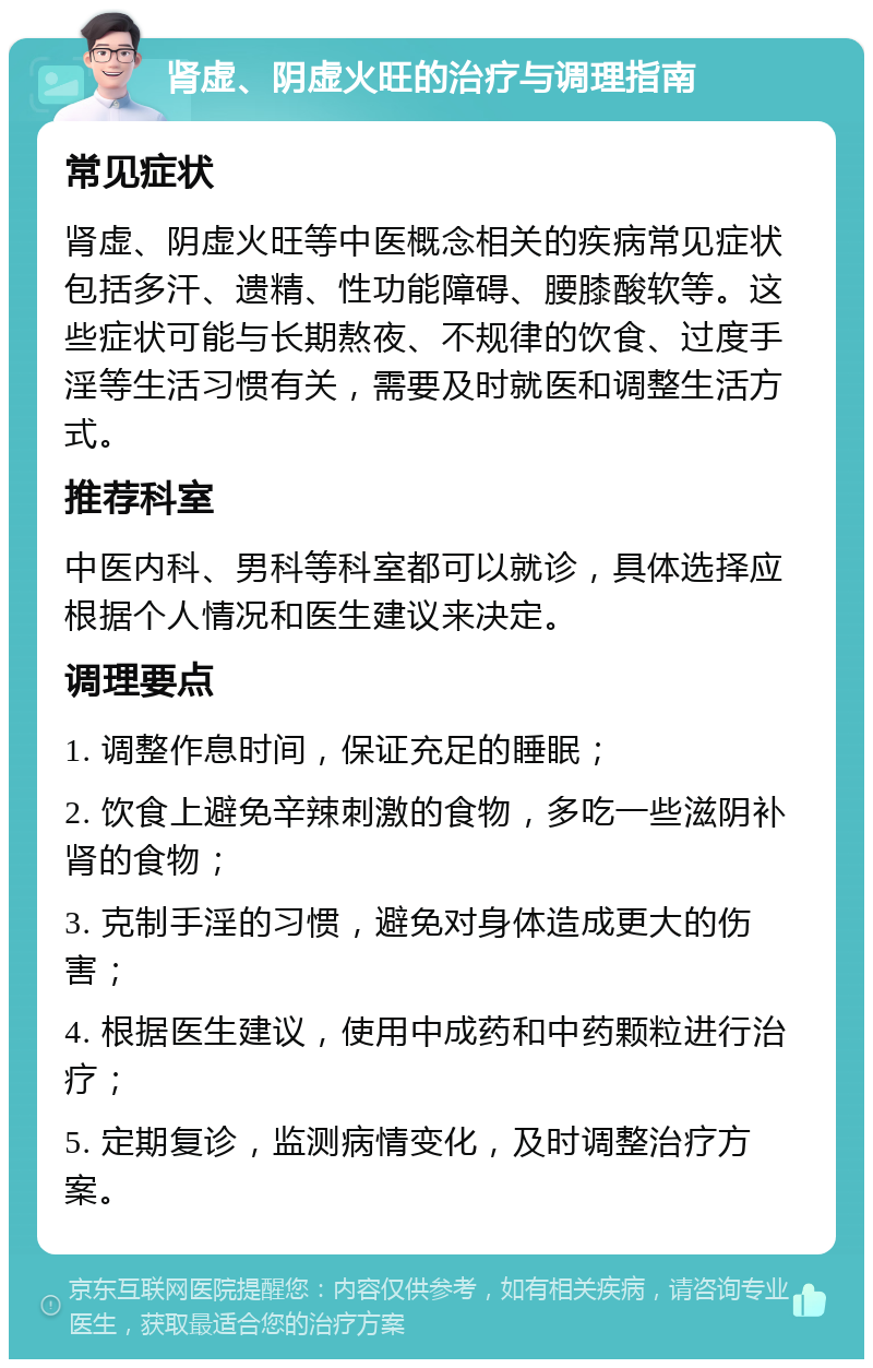 肾虚、阴虚火旺的治疗与调理指南 常见症状 肾虚、阴虚火旺等中医概念相关的疾病常见症状包括多汗、遗精、性功能障碍、腰膝酸软等。这些症状可能与长期熬夜、不规律的饮食、过度手淫等生活习惯有关，需要及时就医和调整生活方式。 推荐科室 中医内科、男科等科室都可以就诊，具体选择应根据个人情况和医生建议来决定。 调理要点 1. 调整作息时间，保证充足的睡眠； 2. 饮食上避免辛辣刺激的食物，多吃一些滋阴补肾的食物； 3. 克制手淫的习惯，避免对身体造成更大的伤害； 4. 根据医生建议，使用中成药和中药颗粒进行治疗； 5. 定期复诊，监测病情变化，及时调整治疗方案。