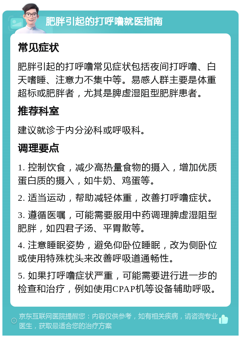 肥胖引起的打呼噜就医指南 常见症状 肥胖引起的打呼噜常见症状包括夜间打呼噜、白天嗜睡、注意力不集中等。易感人群主要是体重超标或肥胖者，尤其是脾虚湿阻型肥胖患者。 推荐科室 建议就诊于内分泌科或呼吸科。 调理要点 1. 控制饮食，减少高热量食物的摄入，增加优质蛋白质的摄入，如牛奶、鸡蛋等。 2. 适当运动，帮助减轻体重，改善打呼噜症状。 3. 遵循医嘱，可能需要服用中药调理脾虚湿阻型肥胖，如四君子汤、平胃散等。 4. 注意睡眠姿势，避免仰卧位睡眠，改为侧卧位或使用特殊枕头来改善呼吸道通畅性。 5. 如果打呼噜症状严重，可能需要进行进一步的检查和治疗，例如使用CPAP机等设备辅助呼吸。