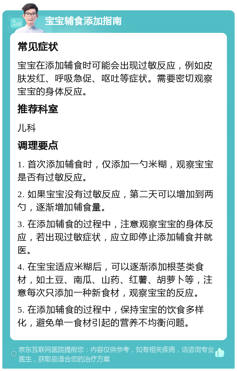 宝宝辅食添加指南 常见症状 宝宝在添加辅食时可能会出现过敏反应，例如皮肤发红、呼吸急促、呕吐等症状。需要密切观察宝宝的身体反应。 推荐科室 儿科 调理要点 1. 首次添加辅食时，仅添加一勺米糊，观察宝宝是否有过敏反应。 2. 如果宝宝没有过敏反应，第二天可以增加到两勺，逐渐增加辅食量。 3. 在添加辅食的过程中，注意观察宝宝的身体反应，若出现过敏症状，应立即停止添加辅食并就医。 4. 在宝宝适应米糊后，可以逐渐添加根茎类食材，如土豆、南瓜、山药、红薯、胡萝卜等，注意每次只添加一种新食材，观察宝宝的反应。 5. 在添加辅食的过程中，保持宝宝的饮食多样化，避免单一食材引起的营养不均衡问题。