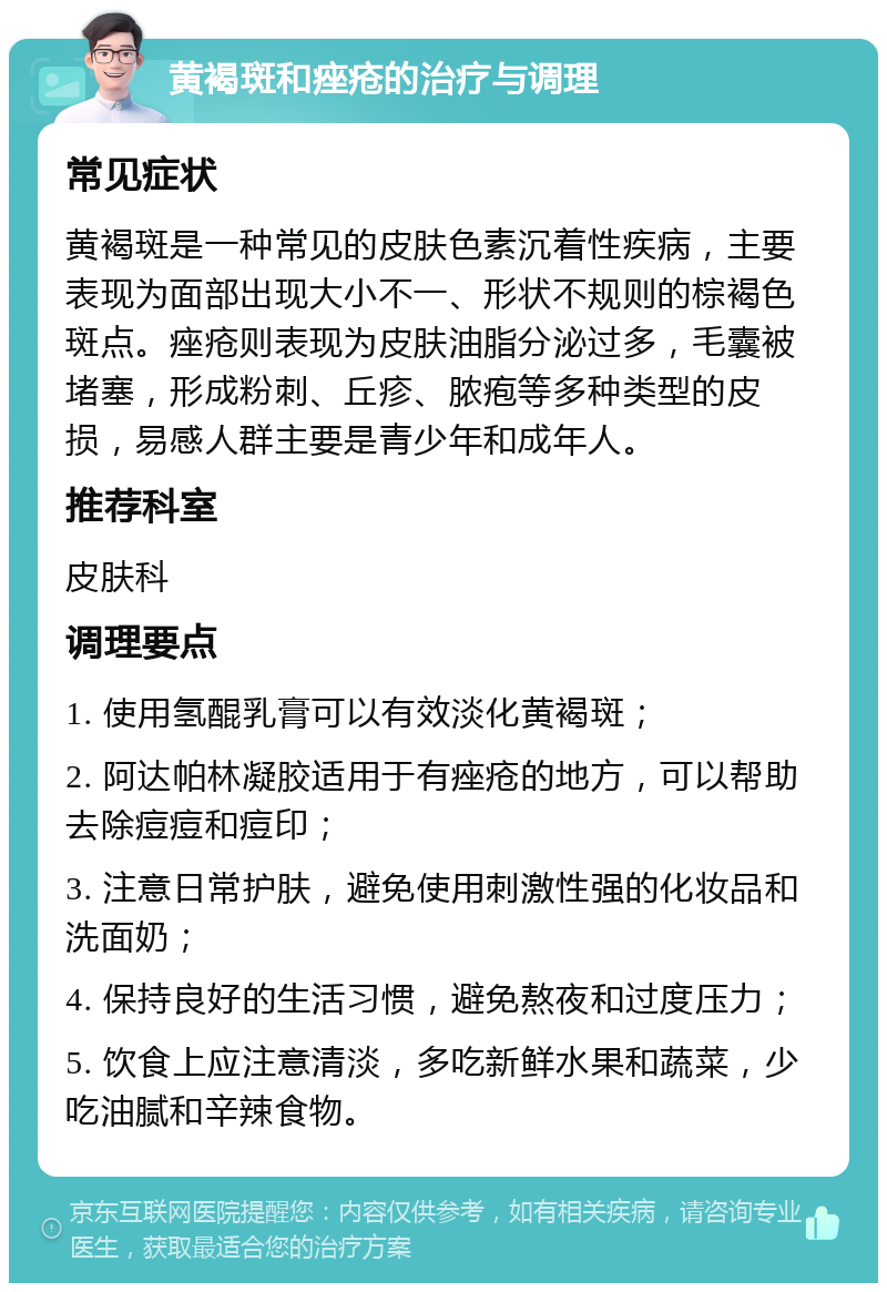 黄褐斑和痤疮的治疗与调理 常见症状 黄褐斑是一种常见的皮肤色素沉着性疾病，主要表现为面部出现大小不一、形状不规则的棕褐色斑点。痤疮则表现为皮肤油脂分泌过多，毛囊被堵塞，形成粉刺、丘疹、脓疱等多种类型的皮损，易感人群主要是青少年和成年人。 推荐科室 皮肤科 调理要点 1. 使用氢醌乳膏可以有效淡化黄褐斑； 2. 阿达帕林凝胶适用于有痤疮的地方，可以帮助去除痘痘和痘印； 3. 注意日常护肤，避免使用刺激性强的化妆品和洗面奶； 4. 保持良好的生活习惯，避免熬夜和过度压力； 5. 饮食上应注意清淡，多吃新鲜水果和蔬菜，少吃油腻和辛辣食物。