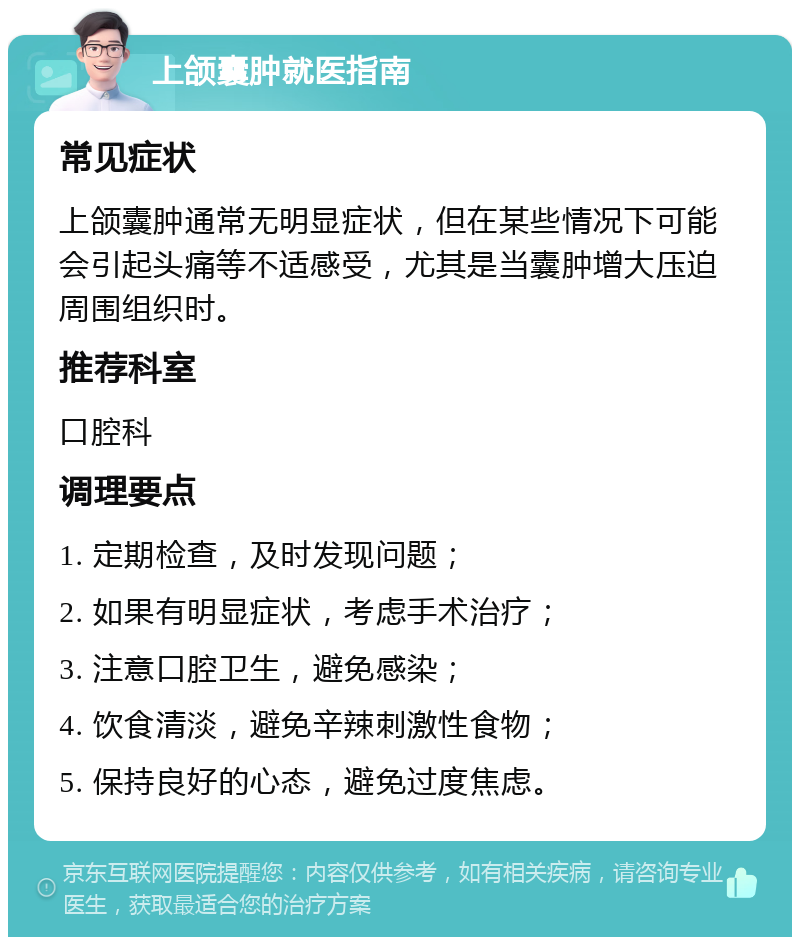 上颌囊肿就医指南 常见症状 上颌囊肿通常无明显症状，但在某些情况下可能会引起头痛等不适感受，尤其是当囊肿增大压迫周围组织时。 推荐科室 口腔科 调理要点 1. 定期检查，及时发现问题； 2. 如果有明显症状，考虑手术治疗； 3. 注意口腔卫生，避免感染； 4. 饮食清淡，避免辛辣刺激性食物； 5. 保持良好的心态，避免过度焦虑。