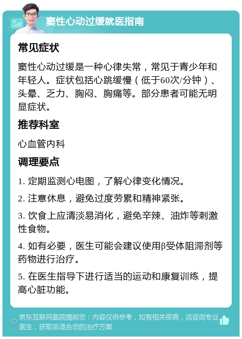 窦性心动过缓就医指南 常见症状 窦性心动过缓是一种心律失常，常见于青少年和年轻人。症状包括心跳缓慢（低于60次/分钟）、头晕、乏力、胸闷、胸痛等。部分患者可能无明显症状。 推荐科室 心血管内科 调理要点 1. 定期监测心电图，了解心律变化情况。 2. 注意休息，避免过度劳累和精神紧张。 3. 饮食上应清淡易消化，避免辛辣、油炸等刺激性食物。 4. 如有必要，医生可能会建议使用β受体阻滞剂等药物进行治疗。 5. 在医生指导下进行适当的运动和康复训练，提高心脏功能。