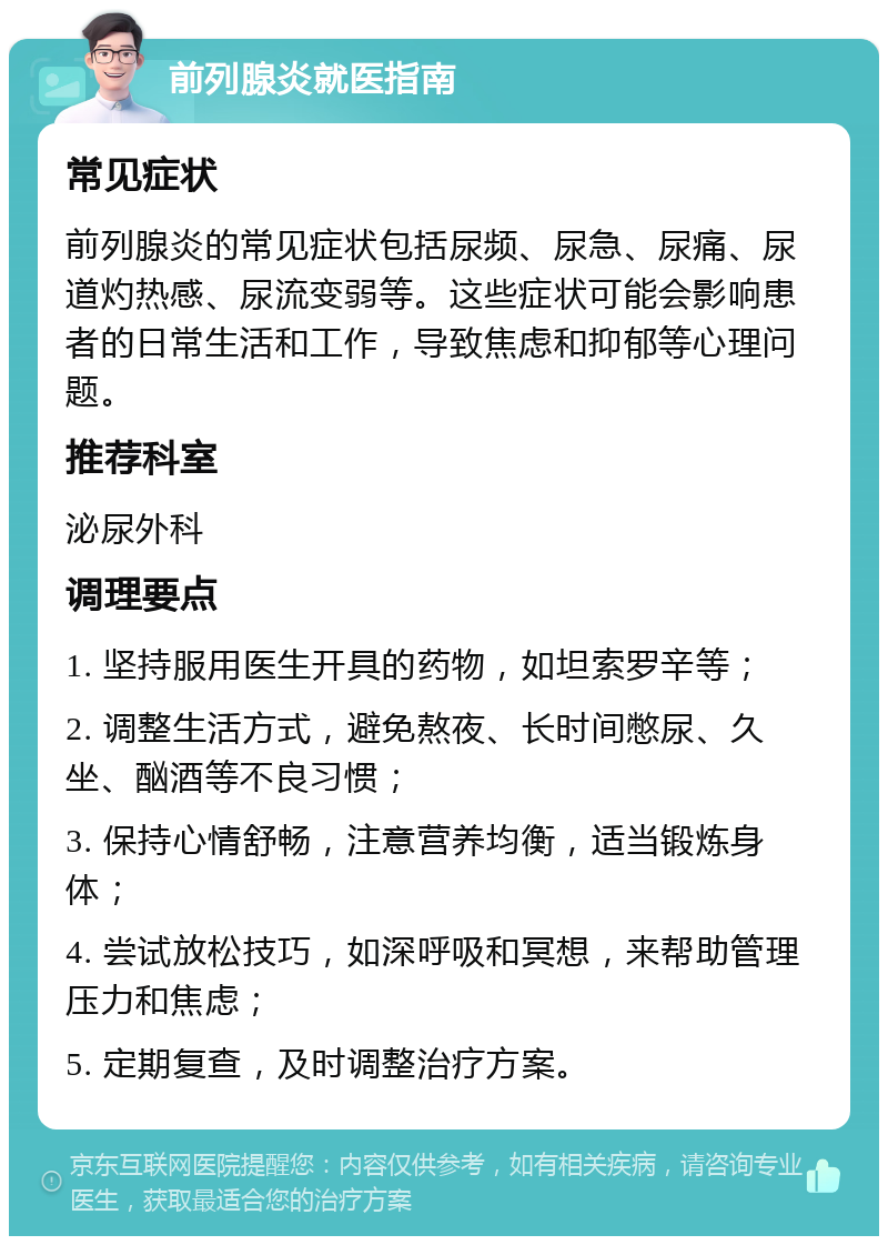 前列腺炎就医指南 常见症状 前列腺炎的常见症状包括尿频、尿急、尿痛、尿道灼热感、尿流变弱等。这些症状可能会影响患者的日常生活和工作，导致焦虑和抑郁等心理问题。 推荐科室 泌尿外科 调理要点 1. 坚持服用医生开具的药物，如坦索罗辛等； 2. 调整生活方式，避免熬夜、长时间憋尿、久坐、酗酒等不良习惯； 3. 保持心情舒畅，注意营养均衡，适当锻炼身体； 4. 尝试放松技巧，如深呼吸和冥想，来帮助管理压力和焦虑； 5. 定期复查，及时调整治疗方案。