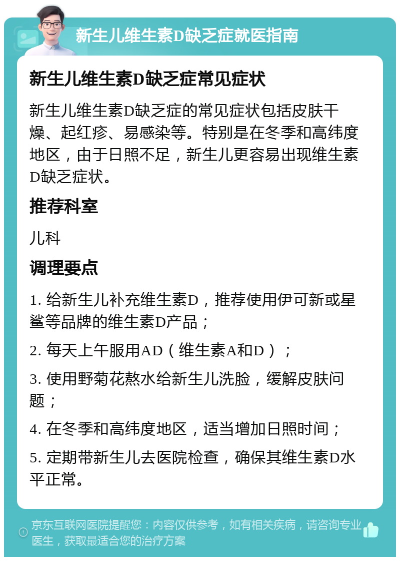 新生儿维生素D缺乏症就医指南 新生儿维生素D缺乏症常见症状 新生儿维生素D缺乏症的常见症状包括皮肤干燥、起红疹、易感染等。特别是在冬季和高纬度地区，由于日照不足，新生儿更容易出现维生素D缺乏症状。 推荐科室 儿科 调理要点 1. 给新生儿补充维生素D，推荐使用伊可新或星鲨等品牌的维生素D产品； 2. 每天上午服用AD（维生素A和D）； 3. 使用野菊花熬水给新生儿洗脸，缓解皮肤问题； 4. 在冬季和高纬度地区，适当增加日照时间； 5. 定期带新生儿去医院检查，确保其维生素D水平正常。