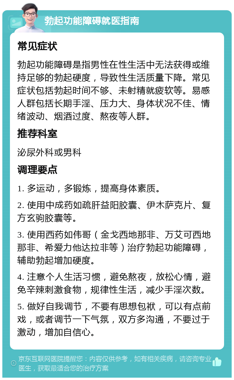 勃起功能障碍就医指南 常见症状 勃起功能障碍是指男性在性生活中无法获得或维持足够的勃起硬度，导致性生活质量下降。常见症状包括勃起时间不够、未射精就疲软等。易感人群包括长期手淫、压力大、身体状况不佳、情绪波动、烟酒过度、熬夜等人群。 推荐科室 泌尿外科或男科 调理要点 1. 多运动，多锻炼，提高身体素质。 2. 使用中成药如疏肝益阳胶囊、伊木萨克片、复方玄驹胶囊等。 3. 使用西药如伟哥（金戈西地那非、万艾可西地那非、希爱力他达拉非等）治疗勃起功能障碍，辅助勃起增加硬度。 4. 注意个人生活习惯，避免熬夜，放松心情，避免辛辣刺激食物，规律性生活，减少手淫次数。 5. 做好自我调节，不要有思想包袱，可以有点前戏，或者调节一下气氛，双方多沟通，不要过于激动，增加自信心。