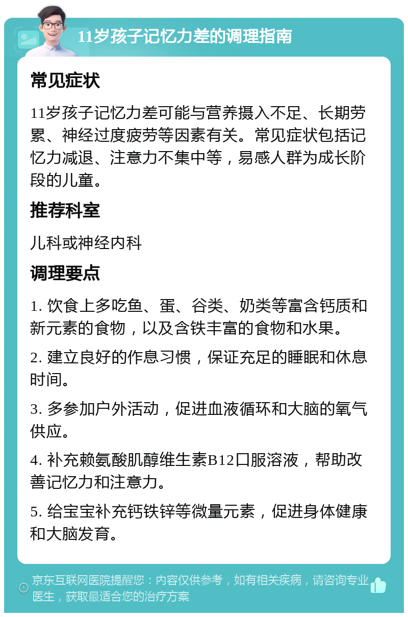 11岁孩子记忆力差的调理指南 常见症状 11岁孩子记忆力差可能与营养摄入不足、长期劳累、神经过度疲劳等因素有关。常见症状包括记忆力减退、注意力不集中等，易感人群为成长阶段的儿童。 推荐科室 儿科或神经内科 调理要点 1. 饮食上多吃鱼、蛋、谷类、奶类等富含钙质和新元素的食物，以及含铁丰富的食物和水果。 2. 建立良好的作息习惯，保证充足的睡眠和休息时间。 3. 多参加户外活动，促进血液循环和大脑的氧气供应。 4. 补充赖氨酸肌醇维生素B12口服溶液，帮助改善记忆力和注意力。 5. 给宝宝补充钙铁锌等微量元素，促进身体健康和大脑发育。