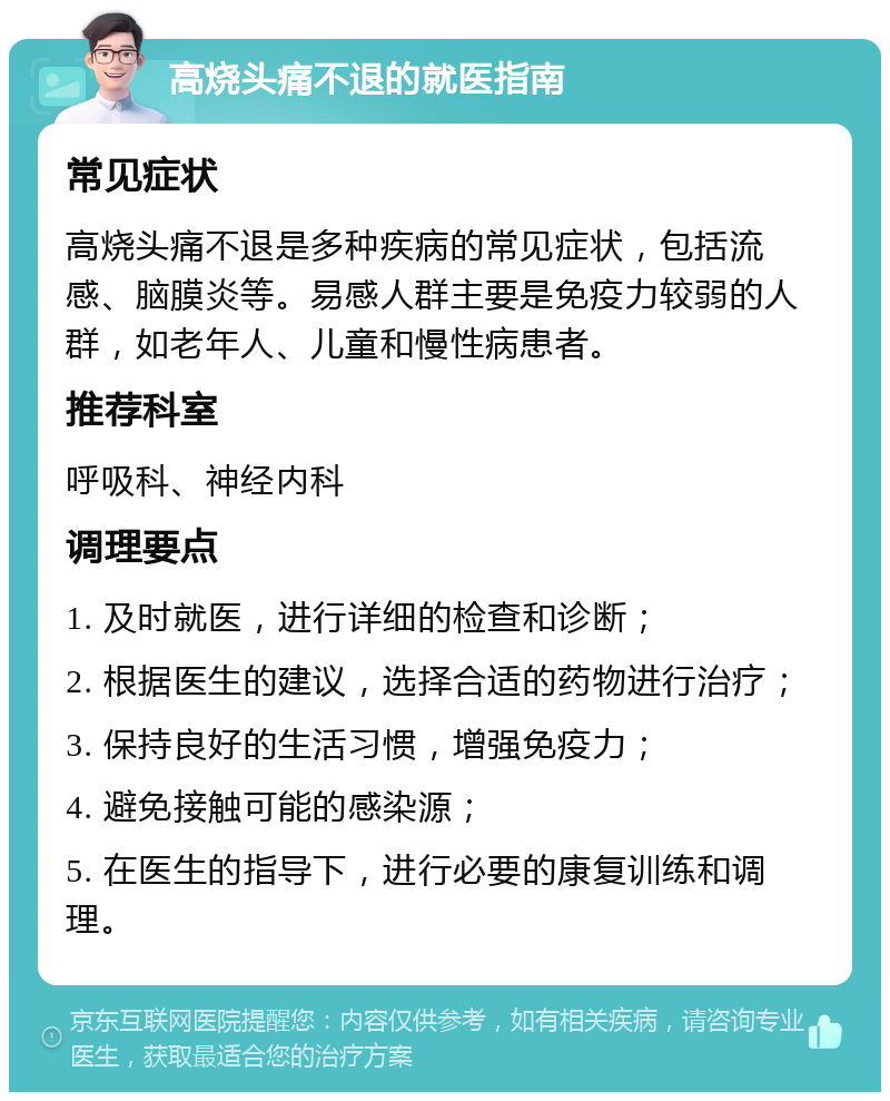 高烧头痛不退的就医指南 常见症状 高烧头痛不退是多种疾病的常见症状，包括流感、脑膜炎等。易感人群主要是免疫力较弱的人群，如老年人、儿童和慢性病患者。 推荐科室 呼吸科、神经内科 调理要点 1. 及时就医，进行详细的检查和诊断； 2. 根据医生的建议，选择合适的药物进行治疗； 3. 保持良好的生活习惯，增强免疫力； 4. 避免接触可能的感染源； 5. 在医生的指导下，进行必要的康复训练和调理。