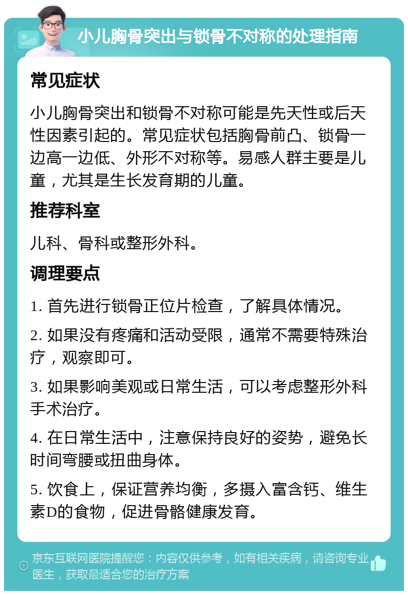 小儿胸骨突出与锁骨不对称的处理指南 常见症状 小儿胸骨突出和锁骨不对称可能是先天性或后天性因素引起的。常见症状包括胸骨前凸、锁骨一边高一边低、外形不对称等。易感人群主要是儿童，尤其是生长发育期的儿童。 推荐科室 儿科、骨科或整形外科。 调理要点 1. 首先进行锁骨正位片检查，了解具体情况。 2. 如果没有疼痛和活动受限，通常不需要特殊治疗，观察即可。 3. 如果影响美观或日常生活，可以考虑整形外科手术治疗。 4. 在日常生活中，注意保持良好的姿势，避免长时间弯腰或扭曲身体。 5. 饮食上，保证营养均衡，多摄入富含钙、维生素D的食物，促进骨骼健康发育。