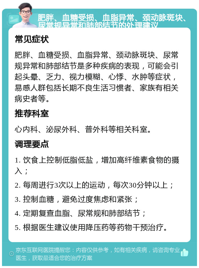 肥胖、血糖受损、血脂异常、颈动脉斑块、尿常规异常和肺部结节的处理建议 常见症状 肥胖、血糖受损、血脂异常、颈动脉斑块、尿常规异常和肺部结节是多种疾病的表现，可能会引起头晕、乏力、视力模糊、心悸、水肿等症状，易感人群包括长期不良生活习惯者、家族有相关病史者等。 推荐科室 心内科、泌尿外科、普外科等相关科室。 调理要点 1. 饮食上控制低脂低盐，增加高纤维素食物的摄入； 2. 每周进行3次以上的运动，每次30分钟以上； 3. 控制血糖，避免过度焦虑和紧张； 4. 定期复查血脂、尿常规和肺部结节； 5. 根据医生建议使用降压药等药物干预治疗。