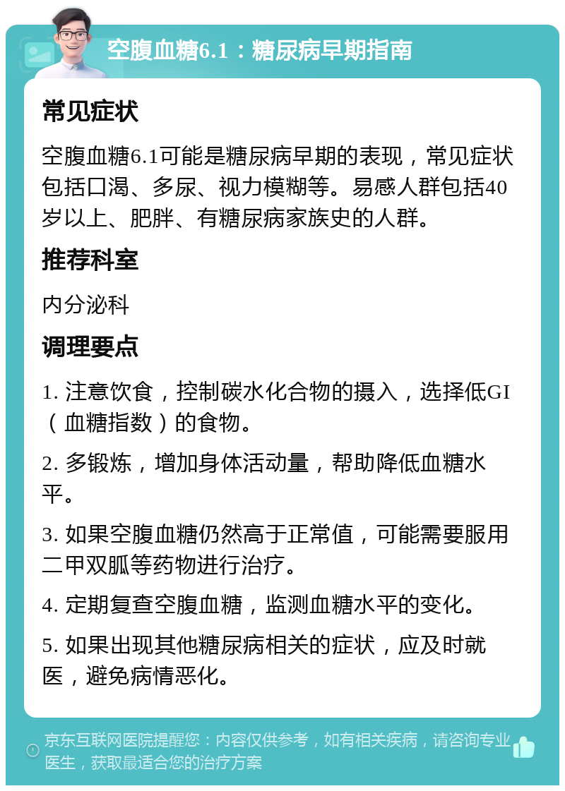 空腹血糖6.1：糖尿病早期指南 常见症状 空腹血糖6.1可能是糖尿病早期的表现，常见症状包括口渴、多尿、视力模糊等。易感人群包括40岁以上、肥胖、有糖尿病家族史的人群。 推荐科室 内分泌科 调理要点 1. 注意饮食，控制碳水化合物的摄入，选择低GI（血糖指数）的食物。 2. 多锻炼，增加身体活动量，帮助降低血糖水平。 3. 如果空腹血糖仍然高于正常值，可能需要服用二甲双胍等药物进行治疗。 4. 定期复查空腹血糖，监测血糖水平的变化。 5. 如果出现其他糖尿病相关的症状，应及时就医，避免病情恶化。