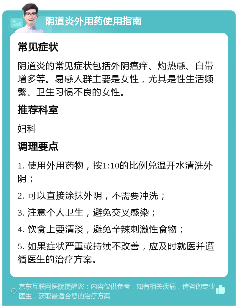 阴道炎外用药使用指南 常见症状 阴道炎的常见症状包括外阴瘙痒、灼热感、白带增多等。易感人群主要是女性，尤其是性生活频繁、卫生习惯不良的女性。 推荐科室 妇科 调理要点 1. 使用外用药物，按1:10的比例兑温开水清洗外阴； 2. 可以直接涂抹外阴，不需要冲洗； 3. 注意个人卫生，避免交叉感染； 4. 饮食上要清淡，避免辛辣刺激性食物； 5. 如果症状严重或持续不改善，应及时就医并遵循医生的治疗方案。