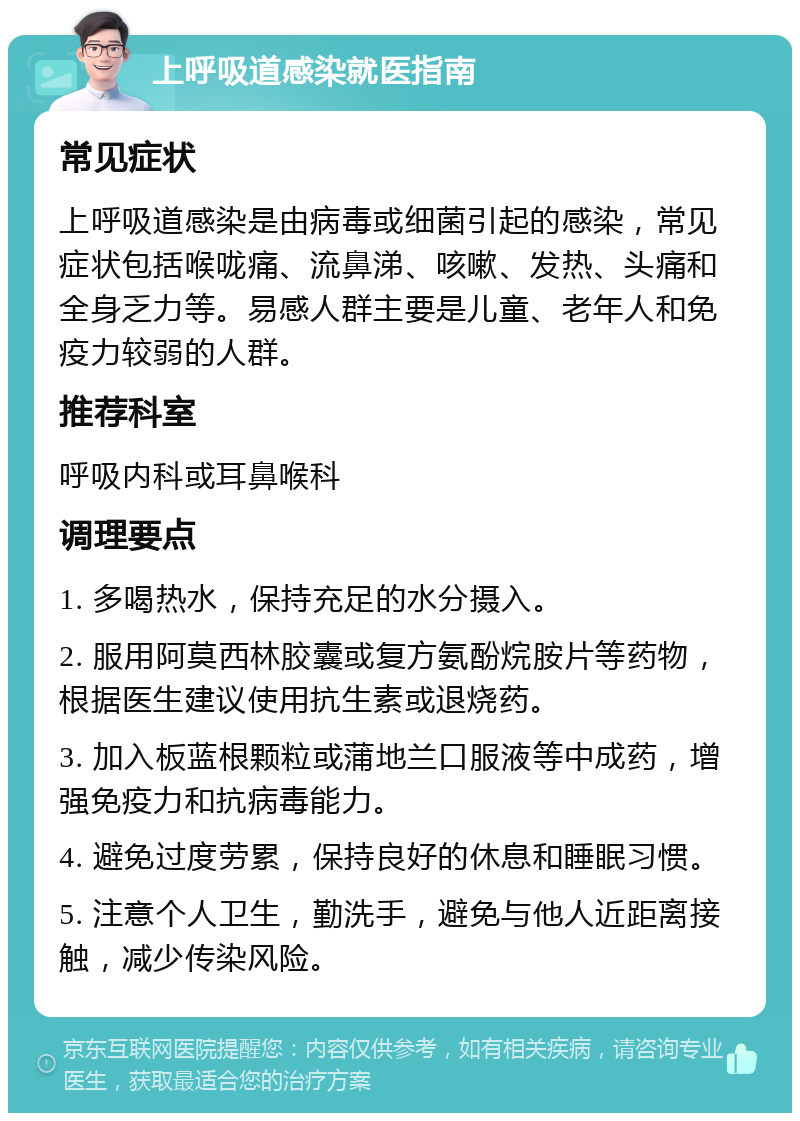 上呼吸道感染就医指南 常见症状 上呼吸道感染是由病毒或细菌引起的感染，常见症状包括喉咙痛、流鼻涕、咳嗽、发热、头痛和全身乏力等。易感人群主要是儿童、老年人和免疫力较弱的人群。 推荐科室 呼吸内科或耳鼻喉科 调理要点 1. 多喝热水，保持充足的水分摄入。 2. 服用阿莫西林胶囊或复方氨酚烷胺片等药物，根据医生建议使用抗生素或退烧药。 3. 加入板蓝根颗粒或蒲地兰口服液等中成药，增强免疫力和抗病毒能力。 4. 避免过度劳累，保持良好的休息和睡眠习惯。 5. 注意个人卫生，勤洗手，避免与他人近距离接触，减少传染风险。