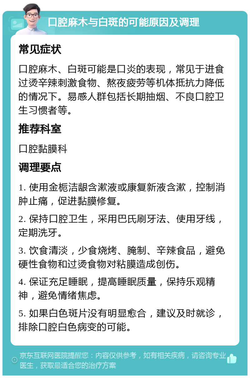 口腔麻木与白斑的可能原因及调理 常见症状 口腔麻木、白斑可能是口炎的表现，常见于进食过烫辛辣刺激食物、熬夜疲劳等机体抵抗力降低的情况下。易感人群包括长期抽烟、不良口腔卫生习惯者等。 推荐科室 口腔黏膜科 调理要点 1. 使用金栀洁龈含漱液或康复新液含漱，控制消肿止痛，促进黏膜修复。 2. 保持口腔卫生，采用巴氏刷牙法、使用牙线，定期洗牙。 3. 饮食清淡，少食烧烤、腌制、辛辣食品，避免硬性食物和过烫食物对粘膜造成创伤。 4. 保证充足睡眠，提高睡眠质量，保持乐观精神，避免情绪焦虑。 5. 如果白色斑片没有明显愈合，建议及时就诊，排除口腔白色病变的可能。