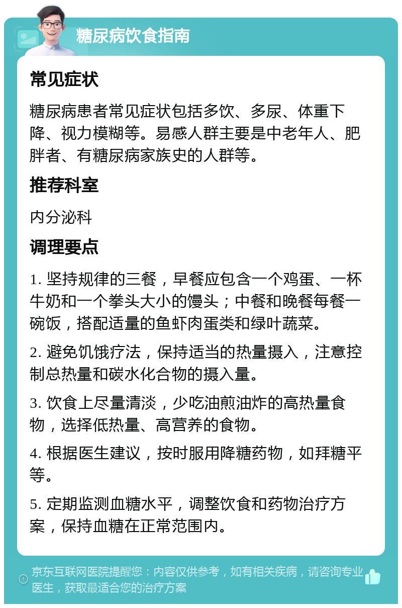 糖尿病饮食指南 常见症状 糖尿病患者常见症状包括多饮、多尿、体重下降、视力模糊等。易感人群主要是中老年人、肥胖者、有糖尿病家族史的人群等。 推荐科室 内分泌科 调理要点 1. 坚持规律的三餐，早餐应包含一个鸡蛋、一杯牛奶和一个拳头大小的馒头；中餐和晚餐每餐一碗饭，搭配适量的鱼虾肉蛋类和绿叶蔬菜。 2. 避免饥饿疗法，保持适当的热量摄入，注意控制总热量和碳水化合物的摄入量。 3. 饮食上尽量清淡，少吃油煎油炸的高热量食物，选择低热量、高营养的食物。 4. 根据医生建议，按时服用降糖药物，如拜糖平等。 5. 定期监测血糖水平，调整饮食和药物治疗方案，保持血糖在正常范围内。