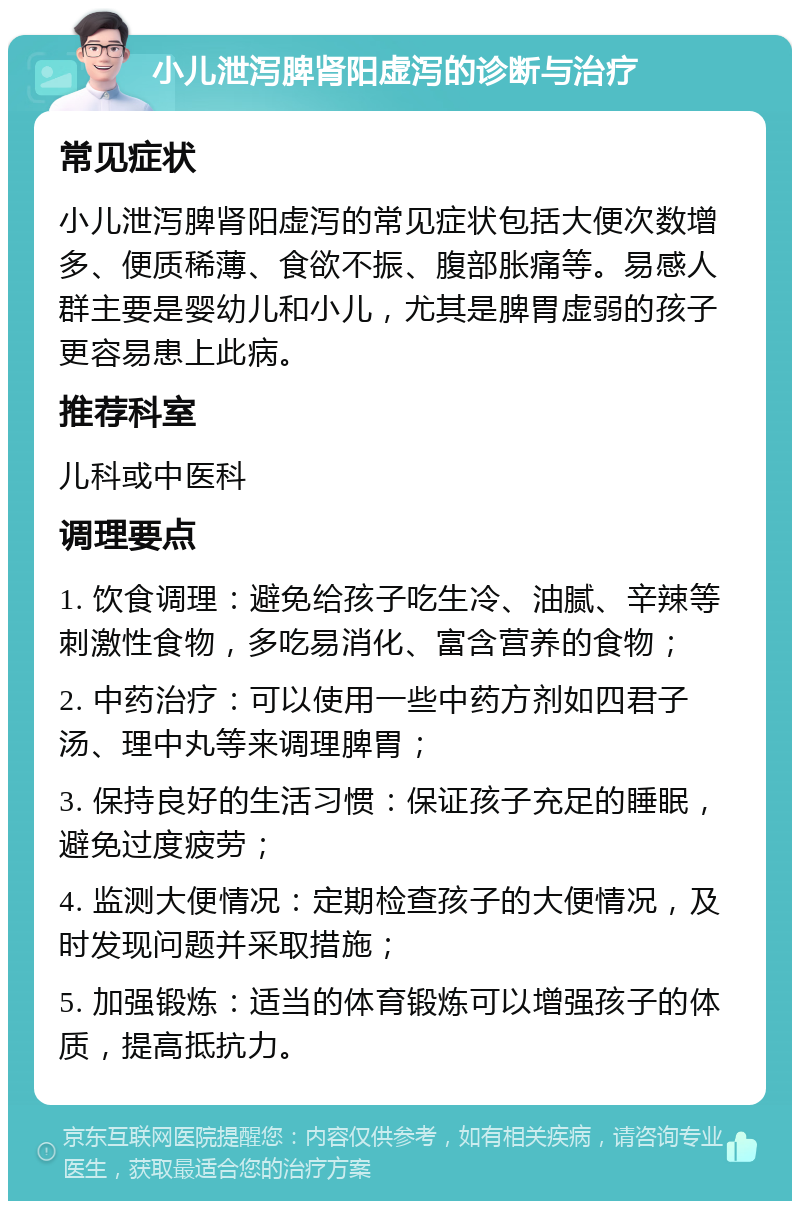 小儿泄泻脾肾阳虚泻的诊断与治疗 常见症状 小儿泄泻脾肾阳虚泻的常见症状包括大便次数增多、便质稀薄、食欲不振、腹部胀痛等。易感人群主要是婴幼儿和小儿，尤其是脾胃虚弱的孩子更容易患上此病。 推荐科室 儿科或中医科 调理要点 1. 饮食调理：避免给孩子吃生冷、油腻、辛辣等刺激性食物，多吃易消化、富含营养的食物； 2. 中药治疗：可以使用一些中药方剂如四君子汤、理中丸等来调理脾胃； 3. 保持良好的生活习惯：保证孩子充足的睡眠，避免过度疲劳； 4. 监测大便情况：定期检查孩子的大便情况，及时发现问题并采取措施； 5. 加强锻炼：适当的体育锻炼可以增强孩子的体质，提高抵抗力。