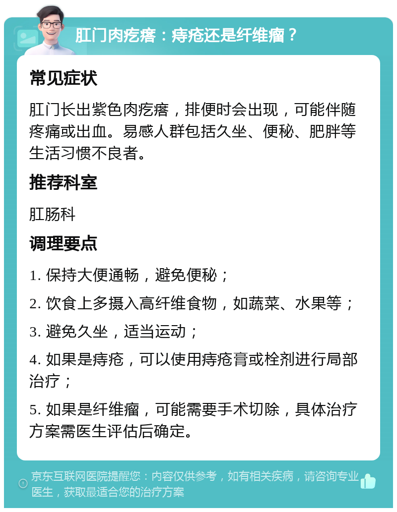 肛门肉疙瘩：痔疮还是纤维瘤？ 常见症状 肛门长出紫色肉疙瘩，排便时会出现，可能伴随疼痛或出血。易感人群包括久坐、便秘、肥胖等生活习惯不良者。 推荐科室 肛肠科 调理要点 1. 保持大便通畅，避免便秘； 2. 饮食上多摄入高纤维食物，如蔬菜、水果等； 3. 避免久坐，适当运动； 4. 如果是痔疮，可以使用痔疮膏或栓剂进行局部治疗； 5. 如果是纤维瘤，可能需要手术切除，具体治疗方案需医生评估后确定。