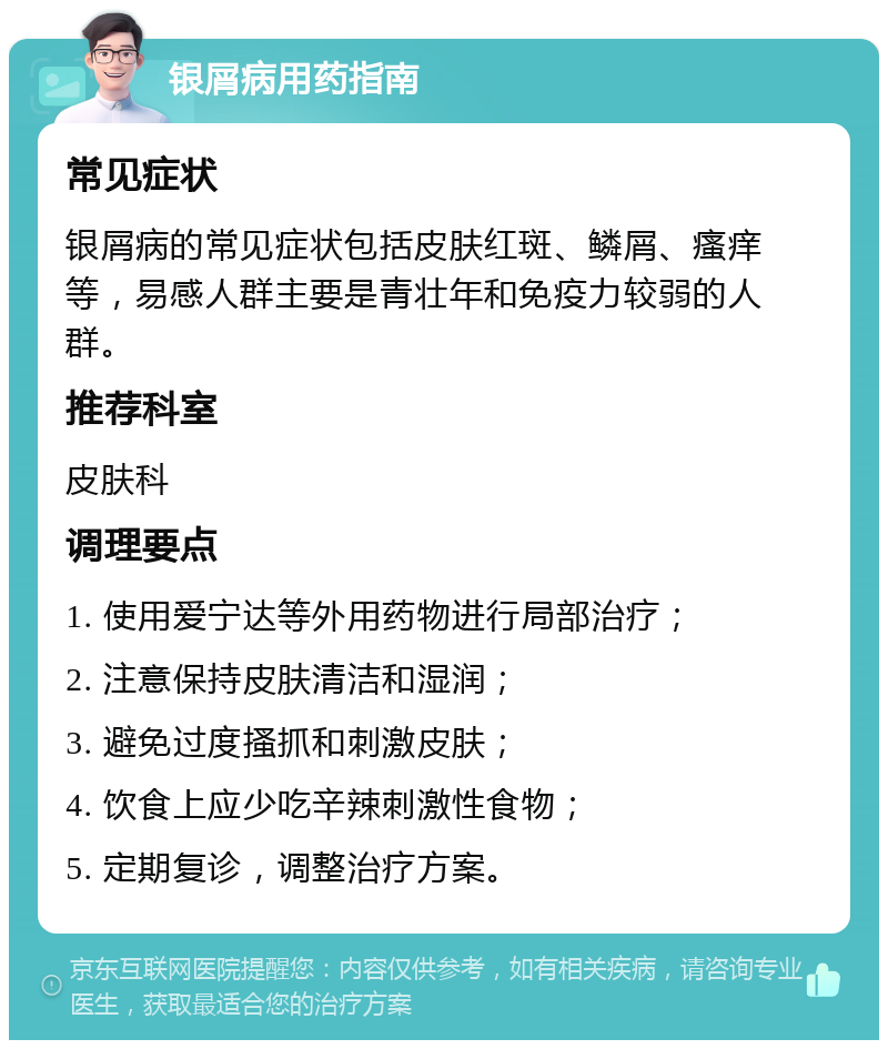 银屑病用药指南 常见症状 银屑病的常见症状包括皮肤红斑、鳞屑、瘙痒等，易感人群主要是青壮年和免疫力较弱的人群。 推荐科室 皮肤科 调理要点 1. 使用爱宁达等外用药物进行局部治疗； 2. 注意保持皮肤清洁和湿润； 3. 避免过度搔抓和刺激皮肤； 4. 饮食上应少吃辛辣刺激性食物； 5. 定期复诊，调整治疗方案。