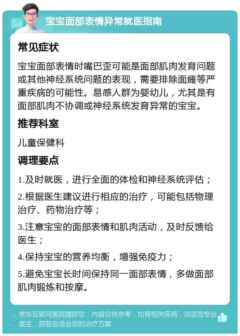 宝宝面部表情异常就医指南 常见症状 宝宝面部表情时嘴巴歪可能是面部肌肉发育问题或其他神经系统问题的表现，需要排除面瘫等严重疾病的可能性。易感人群为婴幼儿，尤其是有面部肌肉不协调或神经系统发育异常的宝宝。 推荐科室 儿童保健科 调理要点 1.及时就医，进行全面的体检和神经系统评估； 2.根据医生建议进行相应的治疗，可能包括物理治疗、药物治疗等； 3.注意宝宝的面部表情和肌肉活动，及时反馈给医生； 4.保持宝宝的营养均衡，增强免疫力； 5.避免宝宝长时间保持同一面部表情，多做面部肌肉锻炼和按摩。