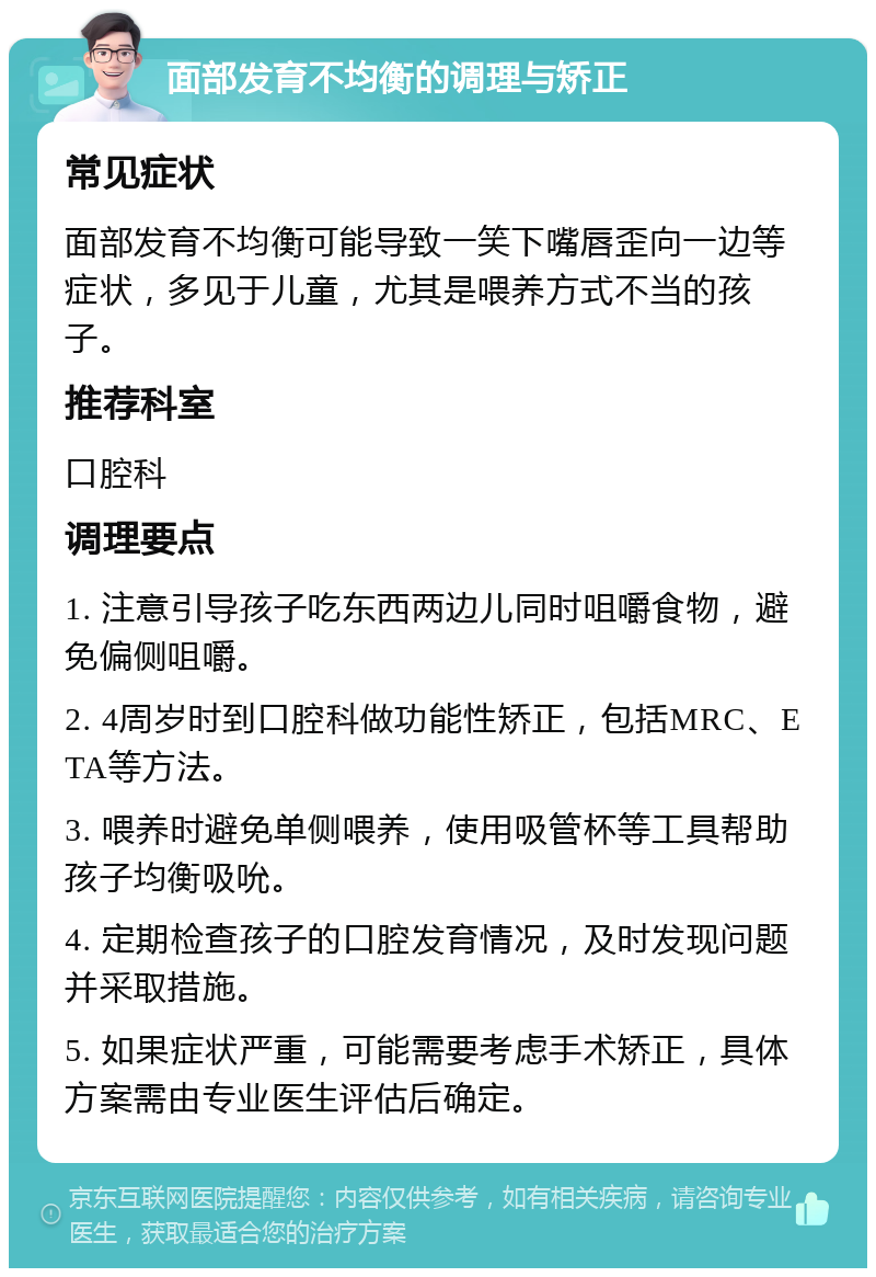 面部发育不均衡的调理与矫正 常见症状 面部发育不均衡可能导致一笑下嘴唇歪向一边等症状，多见于儿童，尤其是喂养方式不当的孩子。 推荐科室 口腔科 调理要点 1. 注意引导孩子吃东西两边儿同时咀嚼食物，避免偏侧咀嚼。 2. 4周岁时到口腔科做功能性矫正，包括MRC、ETA等方法。 3. 喂养时避免单侧喂养，使用吸管杯等工具帮助孩子均衡吸吮。 4. 定期检查孩子的口腔发育情况，及时发现问题并采取措施。 5. 如果症状严重，可能需要考虑手术矫正，具体方案需由专业医生评估后确定。