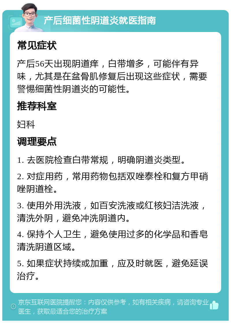 产后细菌性阴道炎就医指南 常见症状 产后56天出现阴道痒，白带增多，可能伴有异味，尤其是在盆骨肌修复后出现这些症状，需要警惕细菌性阴道炎的可能性。 推荐科室 妇科 调理要点 1. 去医院检查白带常规，明确阴道炎类型。 2. 对症用药，常用药物包括双唑泰栓和复方甲硝唑阴道栓。 3. 使用外用洗液，如百安洗液或红核妇洁洗液，清洗外阴，避免冲洗阴道内。 4. 保持个人卫生，避免使用过多的化学品和香皂清洗阴道区域。 5. 如果症状持续或加重，应及时就医，避免延误治疗。