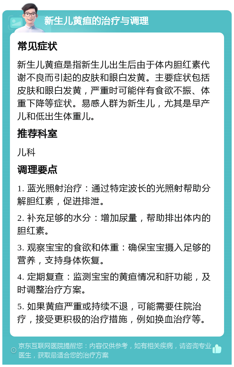 新生儿黄疸的治疗与调理 常见症状 新生儿黄疸是指新生儿出生后由于体内胆红素代谢不良而引起的皮肤和眼白发黄。主要症状包括皮肤和眼白发黄，严重时可能伴有食欲不振、体重下降等症状。易感人群为新生儿，尤其是早产儿和低出生体重儿。 推荐科室 儿科 调理要点 1. 蓝光照射治疗：通过特定波长的光照射帮助分解胆红素，促进排泄。 2. 补充足够的水分：增加尿量，帮助排出体内的胆红素。 3. 观察宝宝的食欲和体重：确保宝宝摄入足够的营养，支持身体恢复。 4. 定期复查：监测宝宝的黄疸情况和肝功能，及时调整治疗方案。 5. 如果黄疸严重或持续不退，可能需要住院治疗，接受更积极的治疗措施，例如换血治疗等。