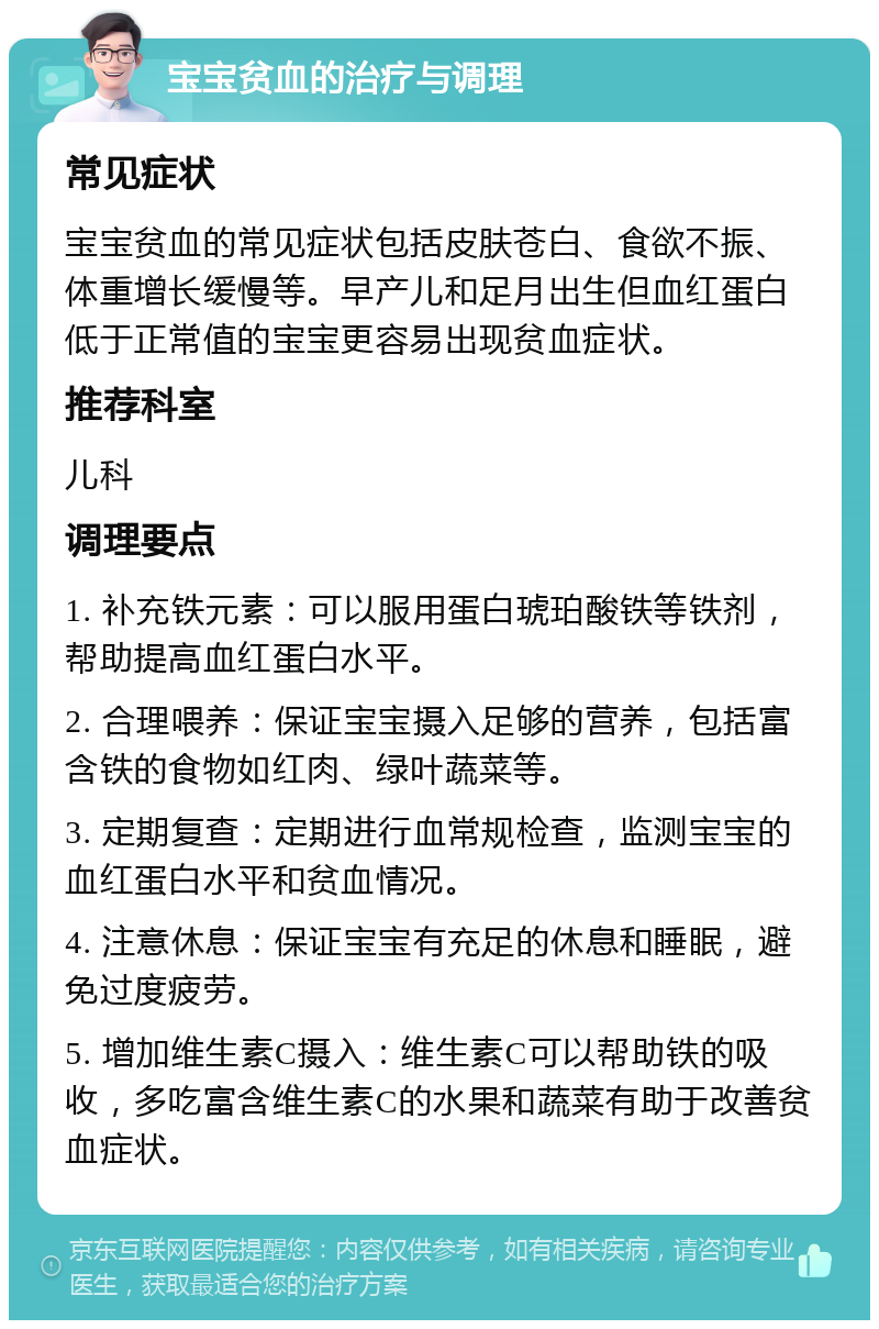 宝宝贫血的治疗与调理 常见症状 宝宝贫血的常见症状包括皮肤苍白、食欲不振、体重增长缓慢等。早产儿和足月出生但血红蛋白低于正常值的宝宝更容易出现贫血症状。 推荐科室 儿科 调理要点 1. 补充铁元素：可以服用蛋白琥珀酸铁等铁剂，帮助提高血红蛋白水平。 2. 合理喂养：保证宝宝摄入足够的营养，包括富含铁的食物如红肉、绿叶蔬菜等。 3. 定期复查：定期进行血常规检查，监测宝宝的血红蛋白水平和贫血情况。 4. 注意休息：保证宝宝有充足的休息和睡眠，避免过度疲劳。 5. 增加维生素C摄入：维生素C可以帮助铁的吸收，多吃富含维生素C的水果和蔬菜有助于改善贫血症状。